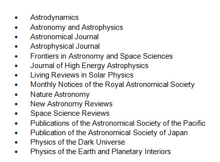 Astrodynamics, Astronomy and Astrophysics, Asrtonomical Journal, Astrophysical Journal, Frontiers in Astronomy and Space Sciences, Journal of High Energy Astrophysics, Living Reviews in Solar Physics, Monthly Notices of the Royal Astronomical Society, Nature Astronomy, New Astronomy Reviews, Space Sciences Reviews, Publications of the Astronomical Society of the Pacific, Publications of the Astronomical Society of Japan, Physics of the Dark Universe, Physics of the Earth and Planetary Interiores